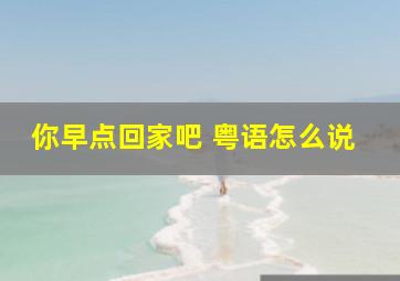 你早点回家吧 粤语怎么说